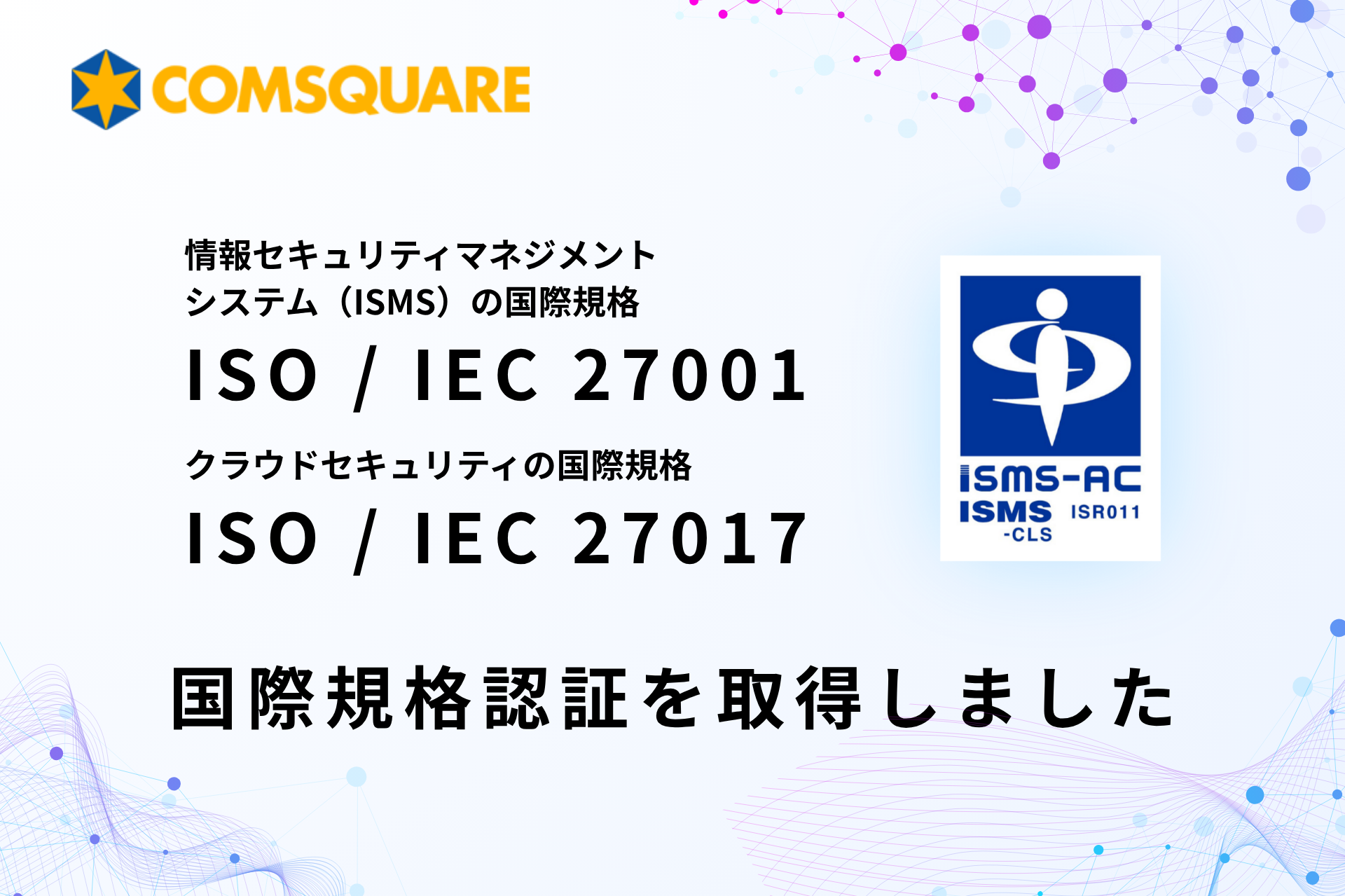 国際規格のISMS（ISO/IEC 27001）およびクラウドセキュリティ認証（ISO/IEC 27017）取得のお知らせ